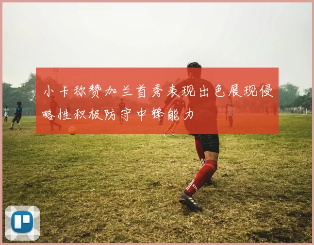 小卡称赞加兰首秀表现出色展现侵略性积极防守中锋能力