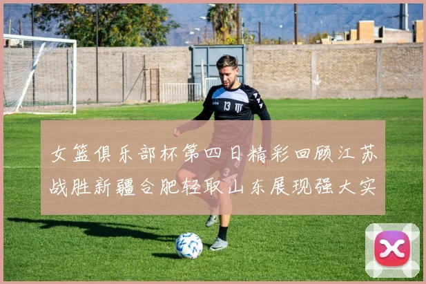 女篮俱乐部杯第四日精彩回顾江苏战胜新疆合肥轻取山东展现强大实力
