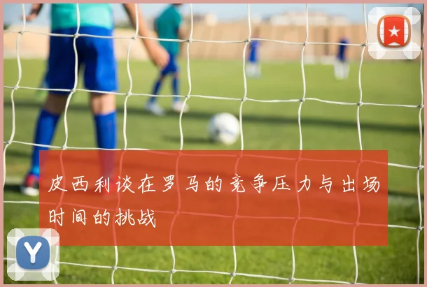 皮西利谈在罗马的竞争压力与出场时间的挑战