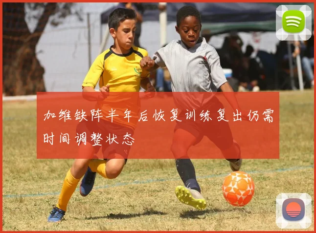 加维缺阵半年后恢复训练复出仍需时间调整状态