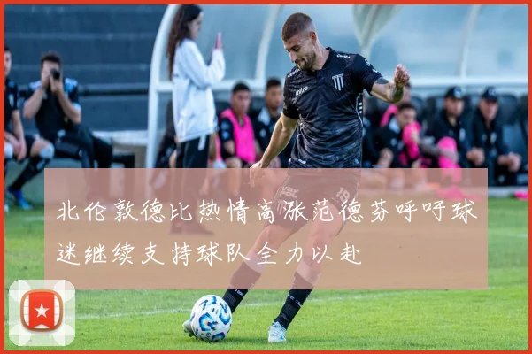 北伦敦德比热情高涨范德芬呼吁球迷继续支持球队全力以赴